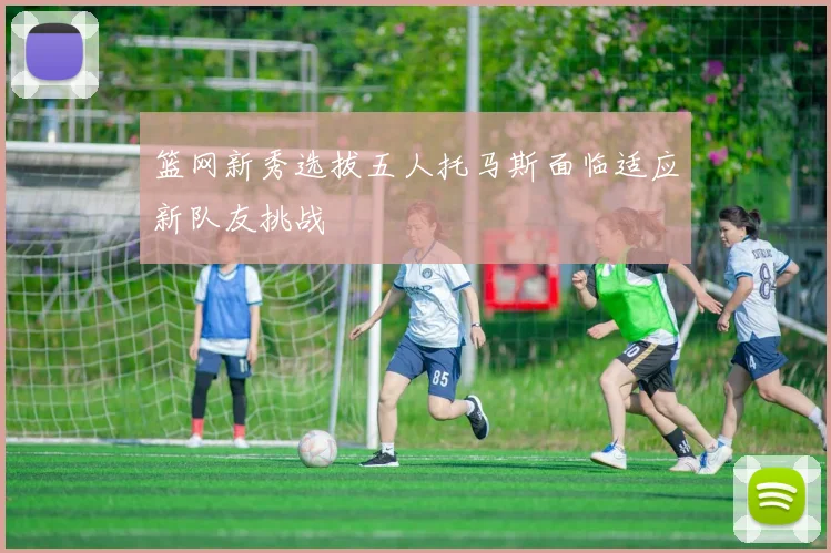 篮网新秀选拔五人托马斯面临适应新队友挑战