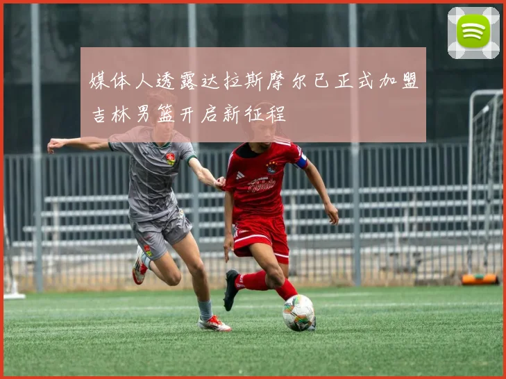 媒体人透露达拉斯摩尔已正式加盟吉林男篮开启新征程