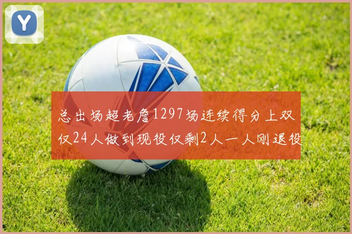 总出场超老詹1297场连续得分上双仅24人做到现役仅剩2人一人刚退役