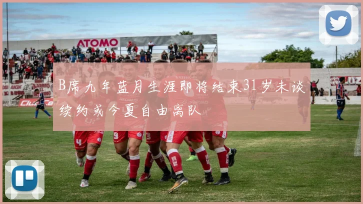 B席九年蓝月生涯即将结束31岁未谈续约或今夏自由离队