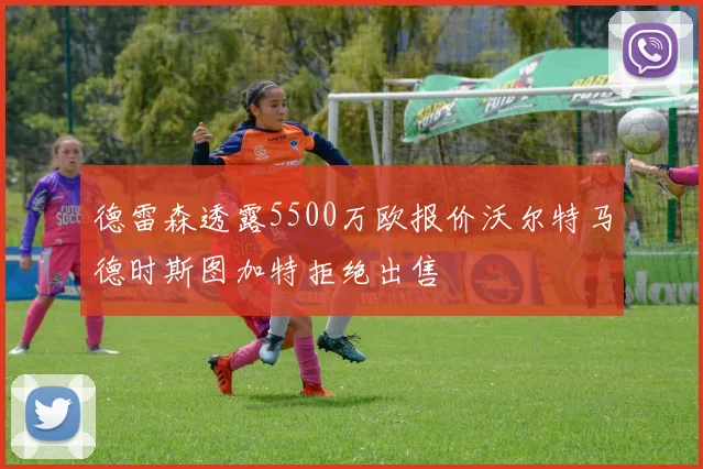 德雷森透露5500万欧报价沃尔特马德时斯图加特拒绝出售