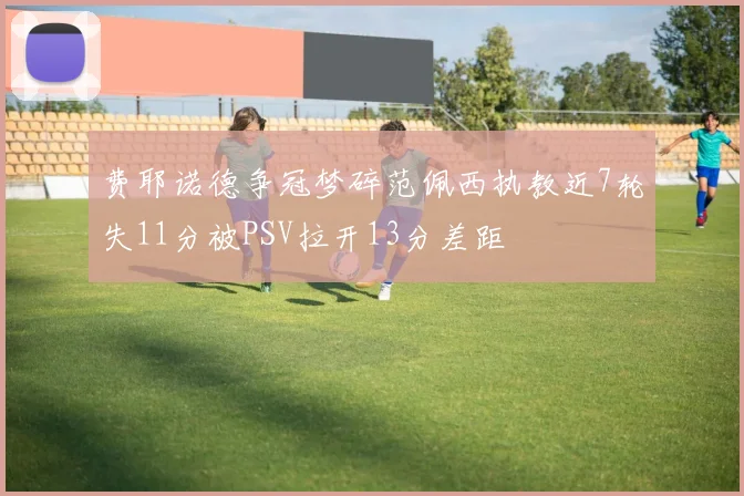 费耶诺德争冠梦碎范佩西执教近7轮失11分被PSV拉开13分差距