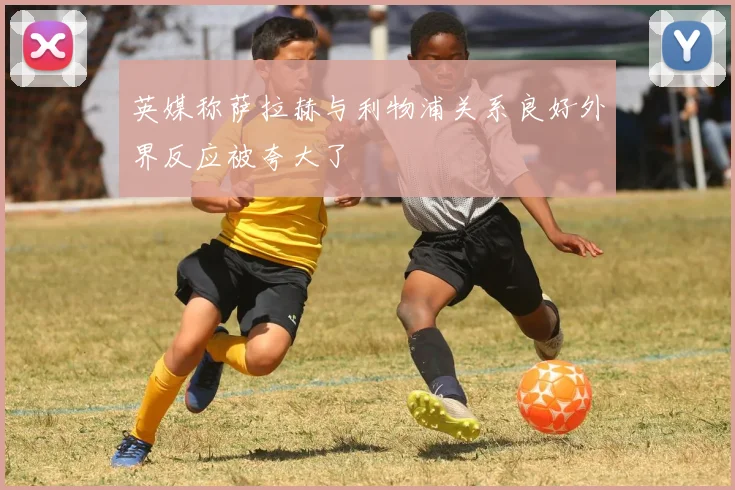 英媒称萨拉赫与利物浦关系良好外界反应被夸大了
