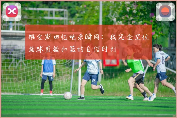 维金斯回忆绝杀瞬间：我完全空位接球直接扣篮的自信时刻