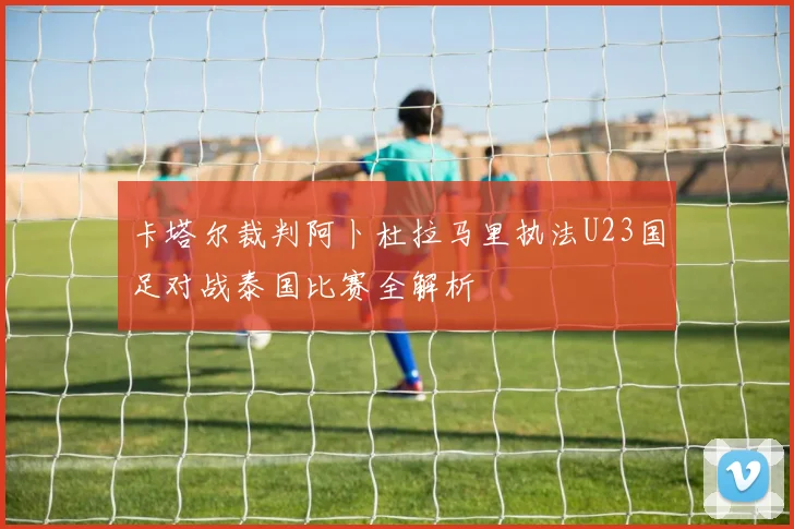 卡塔尔裁判阿卜杜拉马里执法U23国足对战泰国比赛全解析