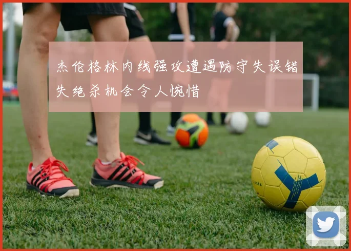 杰伦格林内线强攻遭遇防守失误错失绝杀机会令人惋惜