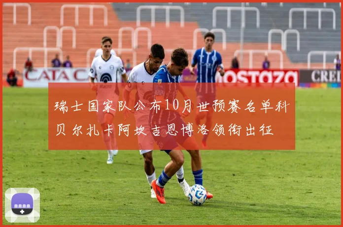 瑞士国家队公布10月世预赛名单科贝尔扎卡阿坎吉恩博洛领衔出征