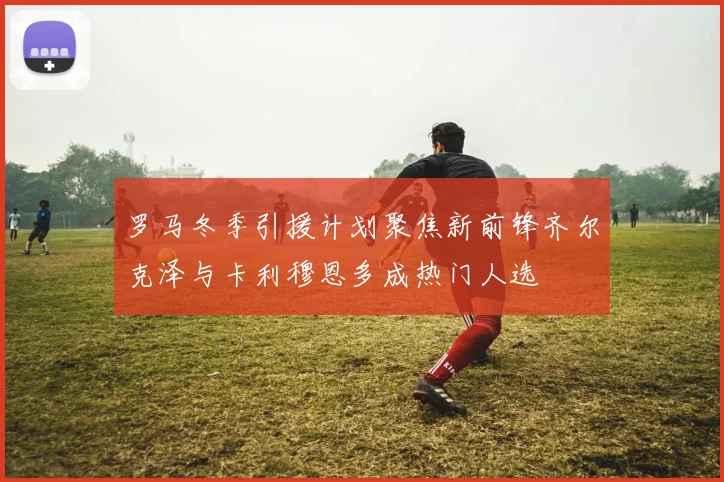 罗马冬季引援计划聚焦新前锋齐尔克泽与卡利穆恩多成热门人选