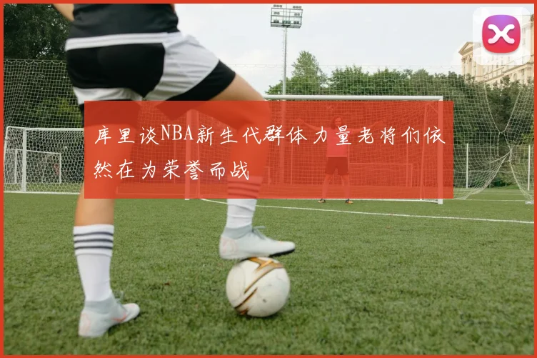 库里谈NBA新生代群体力量老将们依然在为荣誉而战