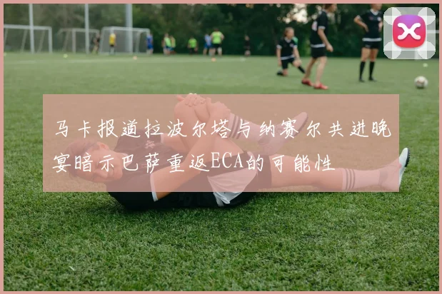 马卡报道拉波尔塔与纳赛尔共进晚宴暗示巴萨重返ECA的可能性