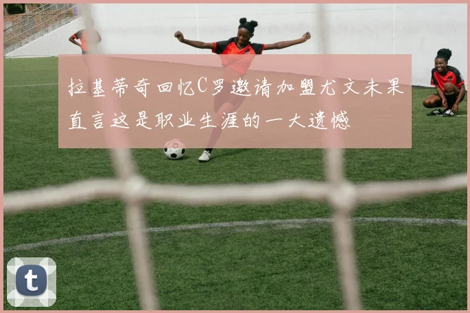 拉基蒂奇回忆C罗邀请加盟尤文未果直言这是职业生涯的一大遗憾