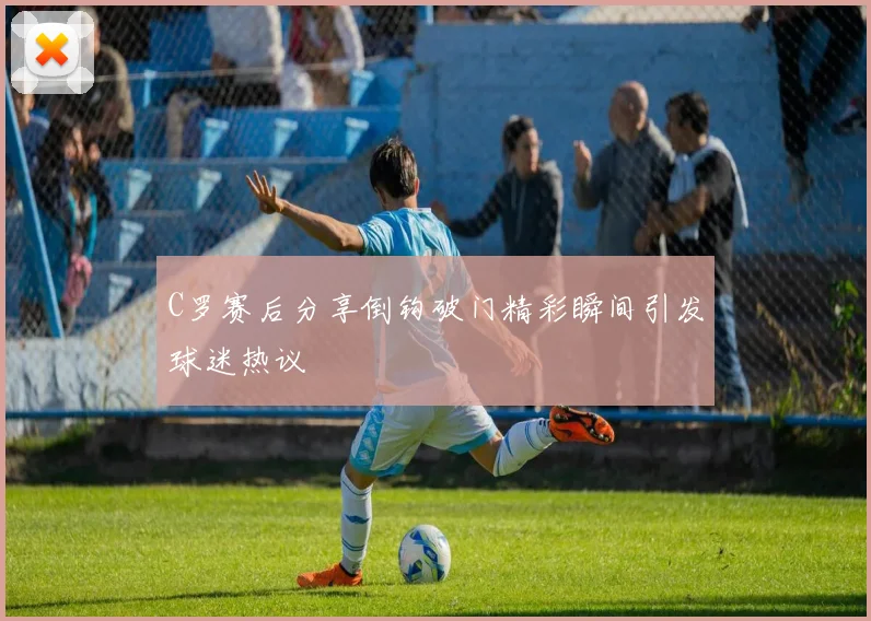 C罗赛后分享倒钩破门精彩瞬间引发球迷热议