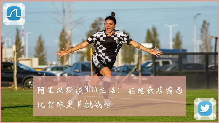 阿里纳斯谈NBA生活：拒绝夜店诱惑比打球更具挑战性