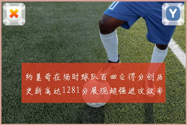 约基奇在场时球队百回合得分创历史新高达1281分展现超强进攻效率