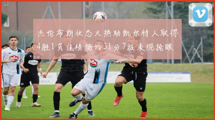 杰伦布朗状态火热助凯尔特人取得4胜1负佳绩场均31分7板表现抢眼