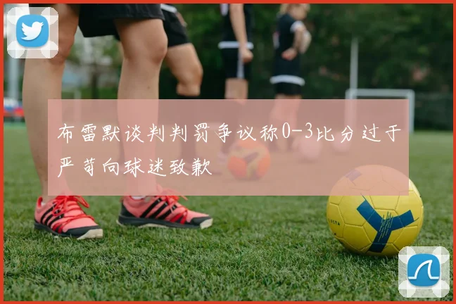 布雷默谈判判罚争议称0-3比分过于严苛向球迷致歉