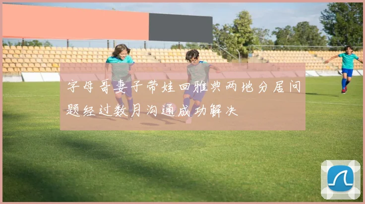 字母哥妻子带娃回雅典两地分居问题经过数月沟通成功解决