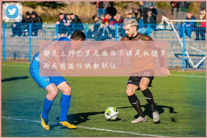 都灵主帅巴罗尼面临下课危机德罗西或将接任执教职位