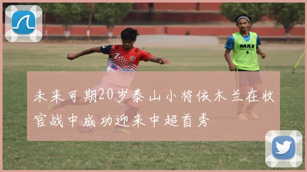未来可期20岁泰山小将依木兰在收官战中成功迎来中超首秀