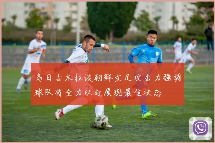 乌日古木拉谈朝鲜女足攻击力强调球队将全力以赴展现最佳状态