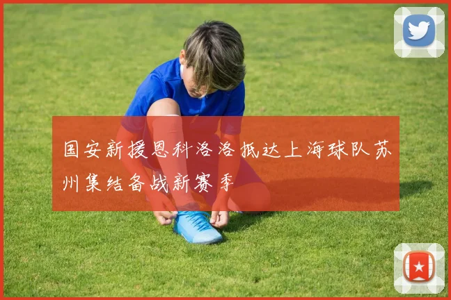 国安新援恩科洛洛抵达上海球队苏州集结备战新赛季