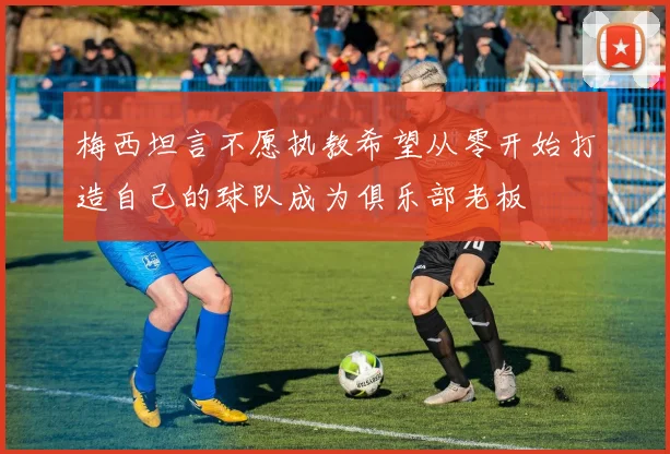 梅西坦言不愿执教希望从零开始打造自己的球队成为俱乐部老板