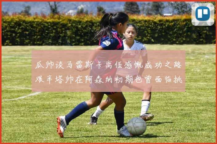 瓜帅谈马雷斯卡离任感慨成功之路艰辛塔帅在阿森纳初期也曾面临挑战
